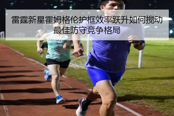 雷霆新星霍姆格伦护框效率跃升如何搅动最佳防守竞争格局